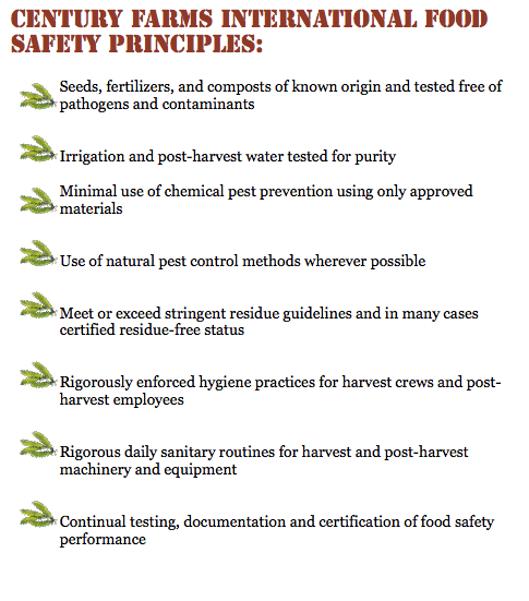 Century Farms International Food Safety Principles: ﷯Seeds, fertilizers, and composts of known origin and tested free of pathogens and contaminants ﷯
Irrigation and post-harvest water tested for purity ﷯Minimal use of chemical pest prevention using only approved materials ﷯
Use of natural pest control methods wherever possible ﷯
Meet or exceed stringent residue guidelines and in many cases certified residue-free status ﷯
Rigorously enforced hygiene practices for harvest crews and post-harvest employees ﷯
Rigorous daily sanitary routines for harvest and post-harvest machinery and equipment ﷯
Continual testing, documentation and certification of food safety performance
